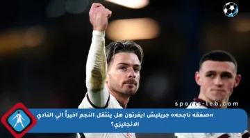 «صفقة ناجحة» جريليش إيفرتون هل ينتقل النجم أخيراً إلى النادي الإنجليزي؟